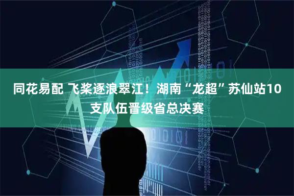 同花易配 飞桨逐浪翠江！湖南“龙超”苏仙站10支队伍晋级省总决赛