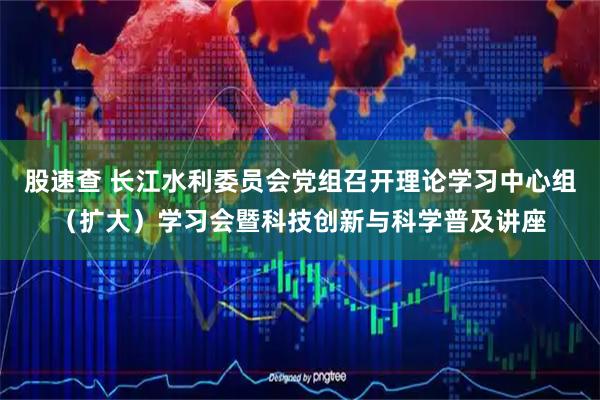 股速查 长江水利委员会党组召开理论学习中心组（扩大）学习会暨科技创新与科学普及讲座