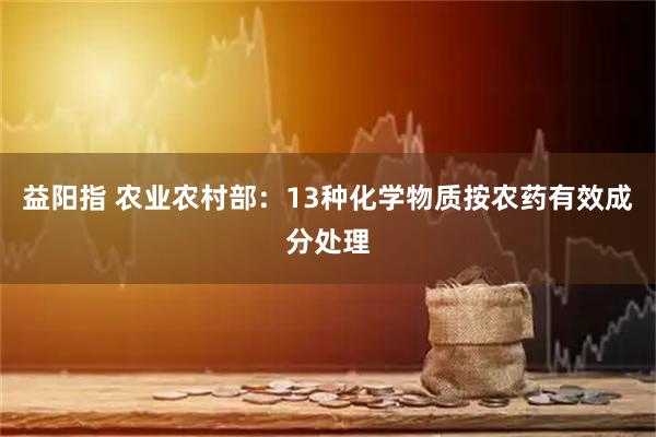 益阳指 农业农村部：13种化学物质按农药有效成分处理