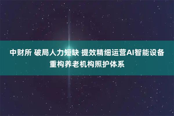 中财所 破局人力短缺 提效精细运营AI智能设备重构养老机构照护体系