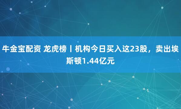 牛金宝配资 龙虎榜丨机构今日买入这23股，卖出埃斯顿1.44亿元