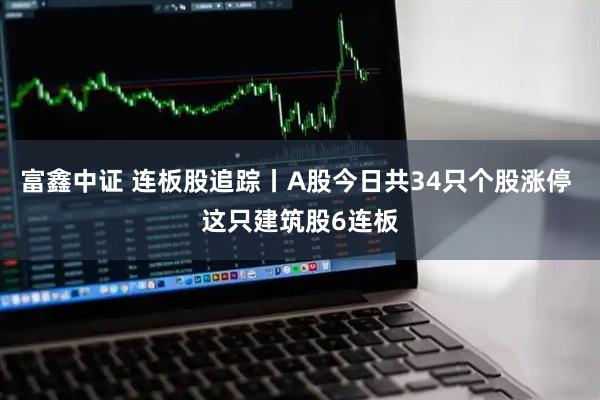 富鑫中证 连板股追踪丨A股今日共34只个股涨停 这只建筑股6连板