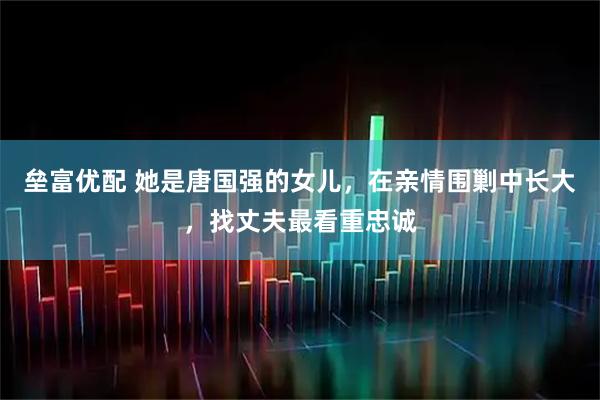 垒富优配 她是唐国强的女儿，在亲情围剿中长大，找丈夫最看重忠诚