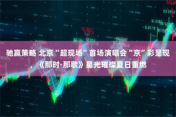 驰赢策略 北京“超现场”首场演唱会“京”彩呈现，《那时·那歌》星光璀璨夏日重燃