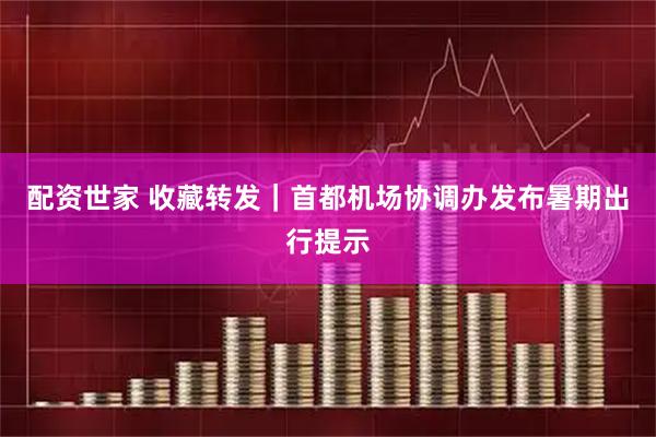 配资世家 收藏转发｜首都机场协调办发布暑期出行提示