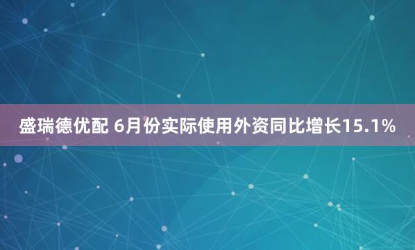 盛瑞德优配 6月份实际使用外资同比增长15.1%