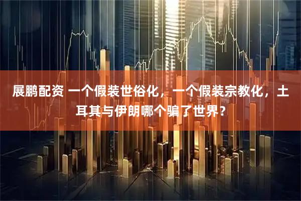 展鹏配资 一个假装世俗化，一个假装宗教化，土耳其与伊朗哪个骗了世界？