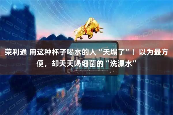 荣利通 用这种杯子喝水的人“天塌了”！以为最方便，却天天喝细菌的“洗澡水”