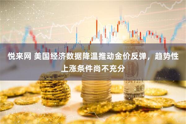 悦来网 美国经济数据降温推动金价反弹，趋势性上涨条件尚不充分